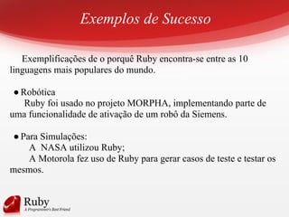 Exemplos de Sucesso
Exemplificações de o porquê Ruby encontra-se entre as 10
linguagens mais populares do mundo.
●Robótica
Ruby foi usado no projeto MORPHA, implementando parte de
uma funcionalidade de ativação de um robô da Siemens.
●Para Simulações:
A NASA utilizou Ruby;
A Motorola fez uso de Ruby para gerar casos de teste e testar os
mesmos.
 