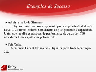 Exemplos de Sucesso
●Administração de Sistemas
Ruby foi usado em um componente para a captação de dados da
Level 3 Communications. Um sistema de planejamento e capacidade
Unix, que recolhe estatísticas de performance de cerca de 1700
servidores Unix espalhados pelo mundo.
●Telefônica
A empresa Lucent faz uso de Ruby num produto de tecnologia
3G.
 