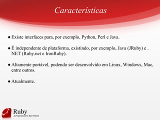 Características
● Existe interfaces para, por exemplo, Python, Perl e Java.
● É independente de plataforma, existindo, por exemplo, Java (JRuby) e .
NET (Ruby.net e IronRuby).
● Altamente portável, podendo ser desenvolvido em Linux, Windows, Mac,
entre outros.
● Atualmente.
 