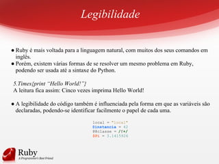 Legibilidade
● Ruby é mais voltada para a linguagem natural, com muitos dos seus comandos em
inglês.
● Porém, existem várias formas de se resolver um mesmo problema em Ruby,
podendo ser usada até a sintaxe do Python.
5.Times{print “Hello World!”}
A leitura fica assim: Cinco vezes imprima Hello World!
● A legibilidade do código também é influenciada pela forma em que as variáveis são
declaradas, podendo-se identificar facilmente o papel de cada uma.
local = "local"
@instancia = 42
@@classe = /f+/
$Pi = 3.1415926
 