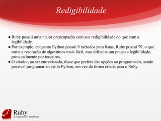 Redigibilidade
● Ruby possui uma maior preocupação com sua redigibilidade do que com a
legibilidade.
● Por exemplo, enquanto Python possui 9 métodos para listas, Ruby possui 79, o que
torna a resolução de algoritmos mais fácil, mas dificulta um pouco a legibilidade,
principalmente por terceiros.
● O criador, ao ser entrevistado, disse que prefere dar opções ao programador, sendo
possível programar ao estilo Python, em vez da forma criada para o Ruby.
 