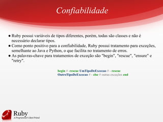 Confiabilidade
● Ruby possui variáveis de tipos diferentes, porém, todas são classes e não é
necessário declarar tipos.
● Como ponto positivo para a confiabilidade, Ruby possui tratamento para exceções,
semelhante ao Java e Python, o que facilita no tratamento de erros.
● As palavras-chave para tratamentos de exceção são "begin", "rescue", "ensure" e
"retry".
begin # -rescue UmTipoDeExcecao # - rescue
OutroTipoDeExcecao # - else # outras exceções end
 