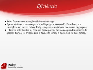 Eficiência
● Ruby faz uma concatenação eficiente de strings.
● Apesar de fazer o mesmo que outras linguagens, como o PHP e o Java, por
exemplo, e em menos linhas, Ruby, em geral, é mais lenta que outras linguagens.
● O famoso sote Twitter foi feito em Ruby, porém, devido aos grandes números de
acessos diários, foi trocado para o Java. Isto tornou o microblog 3x mais rápido.
 