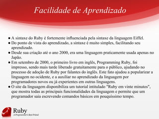 Facilidade de Aprendizado
● A sintaxe do Ruby é fortemente inﬂuenciada pela sintaxe da linguagem Eiffel.
● Do ponto de vista do aprendizado, a sintaxe é muito simples, facilitando seu
aprendizado.
● Desde sua criação até o ano 2000, era uma linguagem praticamente usada apenas no
Japão.
● Em setembro de 2000, o primeiro livro em inglês, Programming Ruby, foi
impresso, sendo mais tarde liberado gratuitamente para o público, ajudando no
processo de adoção de Ruby por falantes do inglês. Este fato ajudou a popularizar a
linguagem no ocidente, e a auxiliar no aprendizado da linguagem por
programadores novos ou já experientes em outras linguagens.
● O site da linguagem disponibiliza um tutorial intitulado "Ruby em vinte minutos",
que mostra todas as principais funcionalidades da linguagem e permite que um
programador saia escrevendo comandos básicos em pouquíssimo tempo.
 