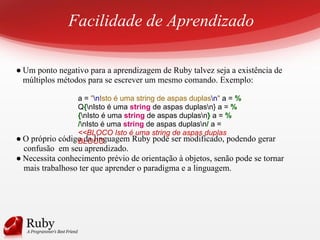 Facilidade de Aprendizado
● Um ponto negativo para a aprendizagem de Ruby talvez seja a existência de
múltiplos métodos para se escrever um mesmo comando. Exemplo:
● O próprio código da linguagem Ruby pode ser modificado, podendo gerar
confusão em seu aprendizado.
● Necessita conhecimento prévio de orientação à objetos, senão pode se tornar
mais trabalhoso ter que aprender o paradigma e a linguagem.
a = "nIsto é uma string de aspas duplasn" a = %
Q{nIsto é uma string de aspas duplasn} a = %
{nIsto é uma string de aspas duplasn} a = %
/nIsto é uma string de aspas duplasn/ a =
<<BLOCO Isto é uma string de aspas duplas
BLOCO
 