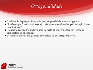 Ortogonalidade
● O criador da linguagem Ruby acha que ortogonalidade pode ser algo ruim.
● Ele afirma que "características ortogonais, quando combinadas, podem explodir em
complexidade".
● Isso quer dizer que foi-se aberto mão de parte da ortogonalidade em função da
simplicidade da linguagem.
● Matsumoto optou por algo mais harmonioso do que ortogonal. Isto é,
 