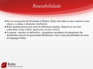 Reusabilidade
● Por ter sua parcela de Orientação à Objetos, Ruby tem todas as suas variáveis como
classes, o código é altamente reutilizável.
● Ruby também possui uma série de bibliotecas prontas, disponíveis em sites
como Ruby Forge e Ruby Application Archive (RAA).
● As gemas - pacotes ou aplicações -, programas ou pedaços de programas são
distribuídos através do gerenciador RubyGems. Esta é outra possibilidade de reuso
na linguagem Ruby.
 