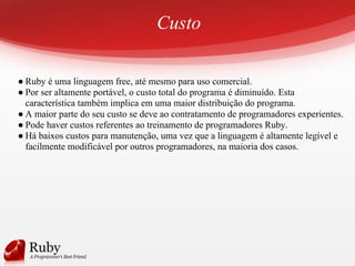 Custo
● Ruby é uma linguagem free, até mesmo para uso comercial.
● Por ser altamente portável, o custo total do programa é diminuído. Esta
característica também implica em uma maior distribuição do programa.
● A maior parte do seu custo se deve ao contratamento de programadores experientes.
● Pode haver custos referentes ao treinamento de programadores Ruby.
● Há baixos custos para manutenção, uma vez que a linguagem é altamente legível e
facilmente modificável por outros programadores, na maioria dos casos.
 