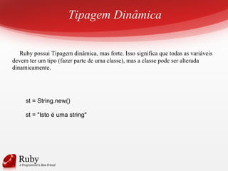 Tipagem Dinâmica
Ruby possui Tipagem dinâmica, mas forte. Isso significa que todas as variáveis
devem ter um tipo (fazer parte de uma classe), mas a classe pode ser alterada
dinamicamente.
st = String.new()
st = "Isto é uma string"
 