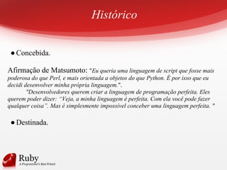 Histórico
●Concebida.
Afirmação de Matsumoto: "Eu queria uma linguagem de script que fosse mais
poderosa do que Perl, e mais orientada a objetos do que Python. É por isso que eu
decidi desenvolver minha própria linguagem.".
"Desenvolvedores querem criar a linguagem de programação perfeita. Eles
querem poder dizer: “Veja, a minha linguagem é perfeita. Com ela você pode fazer
qualquer coisa”. Mas é simplesmente impossível conceber uma linguagem perfeita. "
●Destinada.
 