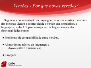 Versões - Por que novas versões?
Segundo a documentação da linguagem, as novas versões e realeses
das mesmas vieram a acorrer desde a versão que popularizou a
linguagem, Ruby 1.3, para corrigir certos bugs e acrescentar
funcionalidades como:
●Problemas de compatibilidade entre versões.
●Alterações no núcleo da linguagem :
-Nova sintaxe e semântica;
●Exceções
 