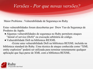Versões - Por que novas versões?
Maior Problema : Vulnerabilidade de Segurança no Ruby
Estas vulnerabilidades foram descobertas por Drew Yao da Segurança de
Produtos da Apple.
● Algumas vulnerabilidades de segurança no Ruby permitem ataques
"denial of service (DoS)" ou execução arbitrária de código.
● Vulnerabilidade DoS na biblioteca REXML
-Existe uma vulnerabilidade DoS na biblioteca REXML incluída na
biblioteca standard do Ruby. Uma técnica de ataque conhecida como “XML
entity explosion” poderá ser utilizada para terminar remotamente qualquer
aplicação que faça parse de XML com a biblioteca REXML.
 