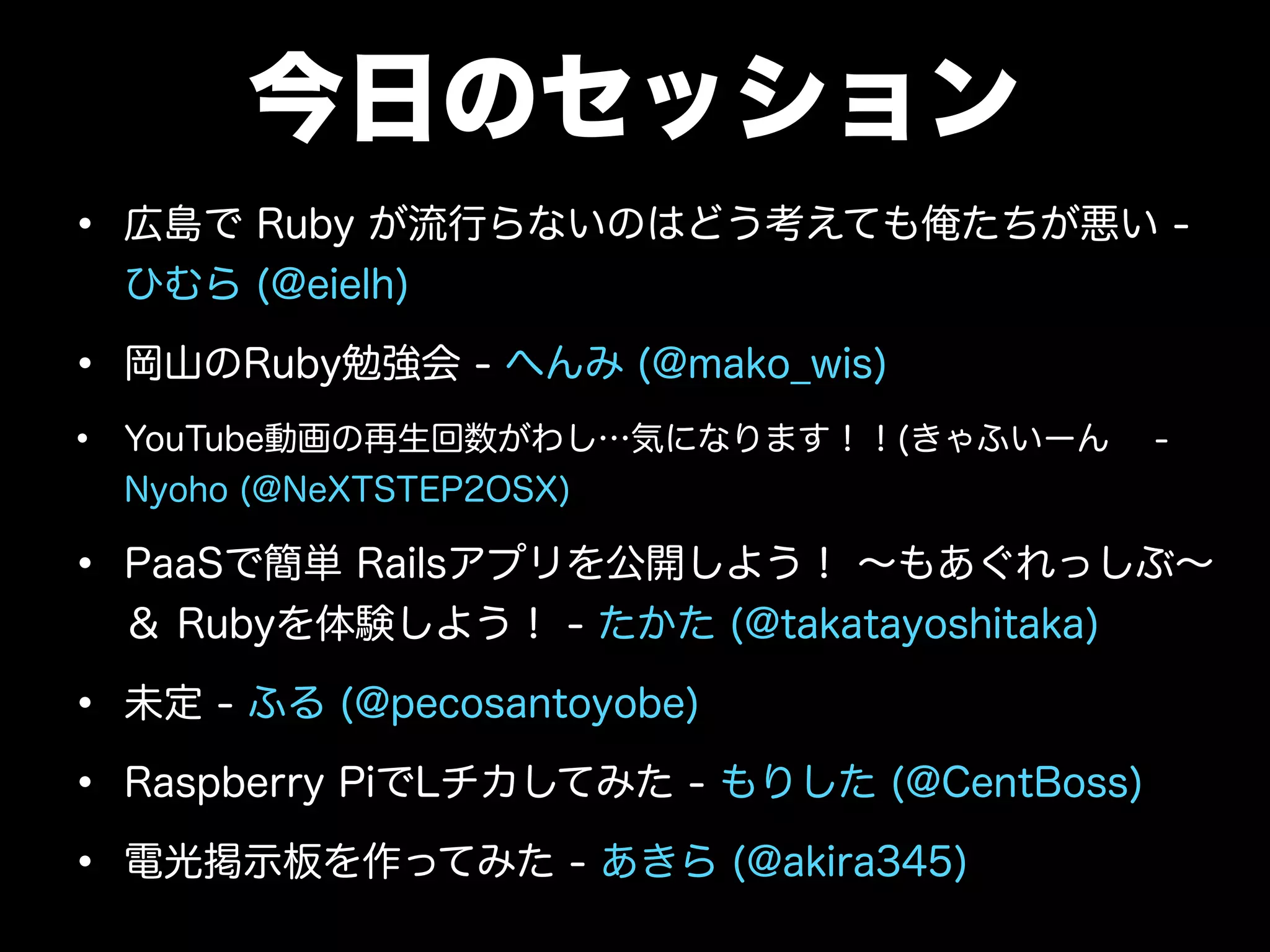 今日のセッション
• 広島で Ruby が流行らないのはどう考えても俺たちが悪い -
ひむら (@eielh)
• 岡山のRuby勉強会 - へんみ (@mako_wis)
• YouTube動画の再生回数がわし…気になります！！(きゃふいーん -
Nyoho (@NeXTSTEP2OSX)
• PaaSで簡単 Railsアプリを公開しよう！ ∼もあぐれっしぶ∼
＆ Rubyを体験しよう！ - たかた (@takatayoshitaka)
• 未定 - ふる (@pecosantoyobe)
• Raspberry PiでLチカしてみた - もりした (@CentBoss)
• 電光掲示板を作ってみた - あきら (@akira345)
 