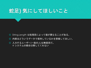 蛇足) 気にしてほしいこと
 String.Length は処理系によって値が異なることがある。
 内部はどういうデータで保持しているかを想像してほしい。
 入力するユーザー(一般の人)は無慈悲だ。
# システムの都合は察してくれない
 
