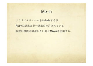 Mix-in
クラスにモジュールをincludeする事
Rubyの継承は単一継承のみ許されている
複数の機能を継承したい時にMix-inを使用する。
 