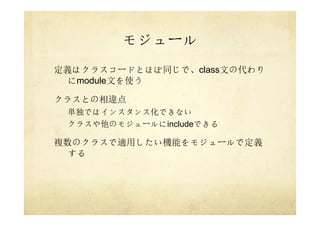 モジュール
定義はクラスコードとほぼ同じで、class文の代わり
にmodule文を使う
クラスとの相違点
単独ではインスタンス化できない
クラスや他のモジュールにincludeできる
複数のクラスで適用したい機能をモジュールで定義
する
 