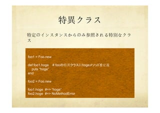 特異クラス
特定のインスタンスからのみ参照される特別なクラ
ス
foo1 = Foo.new
def foo1.hoge # fooの特異クラスにhogeメソッドを定義
puts “hoge”
end
foo2 = Foo.new
foo1.hoge #=> “hoge”
foo2.hoge #=> NoMethodError
 