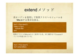 extendメソッド
再オープンを使用して特異クラスへモジュールを
Mix-inする事が出来る。
特異クラスへのMix-inはよく使用する為、同じ動作をするextendメ
ソッドが用意されている。
foo1 = Foo.new(1)
class << foo1
include Bar
end
foo1 = Foo.new(1)
foo1.extend(Bar)
 