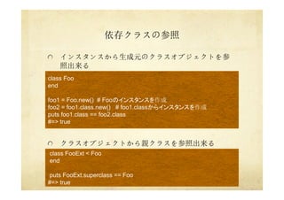 依存クラスの参照
インスタンスから生成元のクラスオブジェクトを参
照出来る
クラスオブジェクトから親クラスを参照出来る
class Foo
end
foo1 = Foo.new() # Fooのインスタンスを作成
foo2 = foo1.class.new() # foo1.classからインスタンスを作成
puts foo1.class == foo2.class
#=> true
class FooExt < Foo
end
puts FooExt.superclass == Foo
#=> true
 