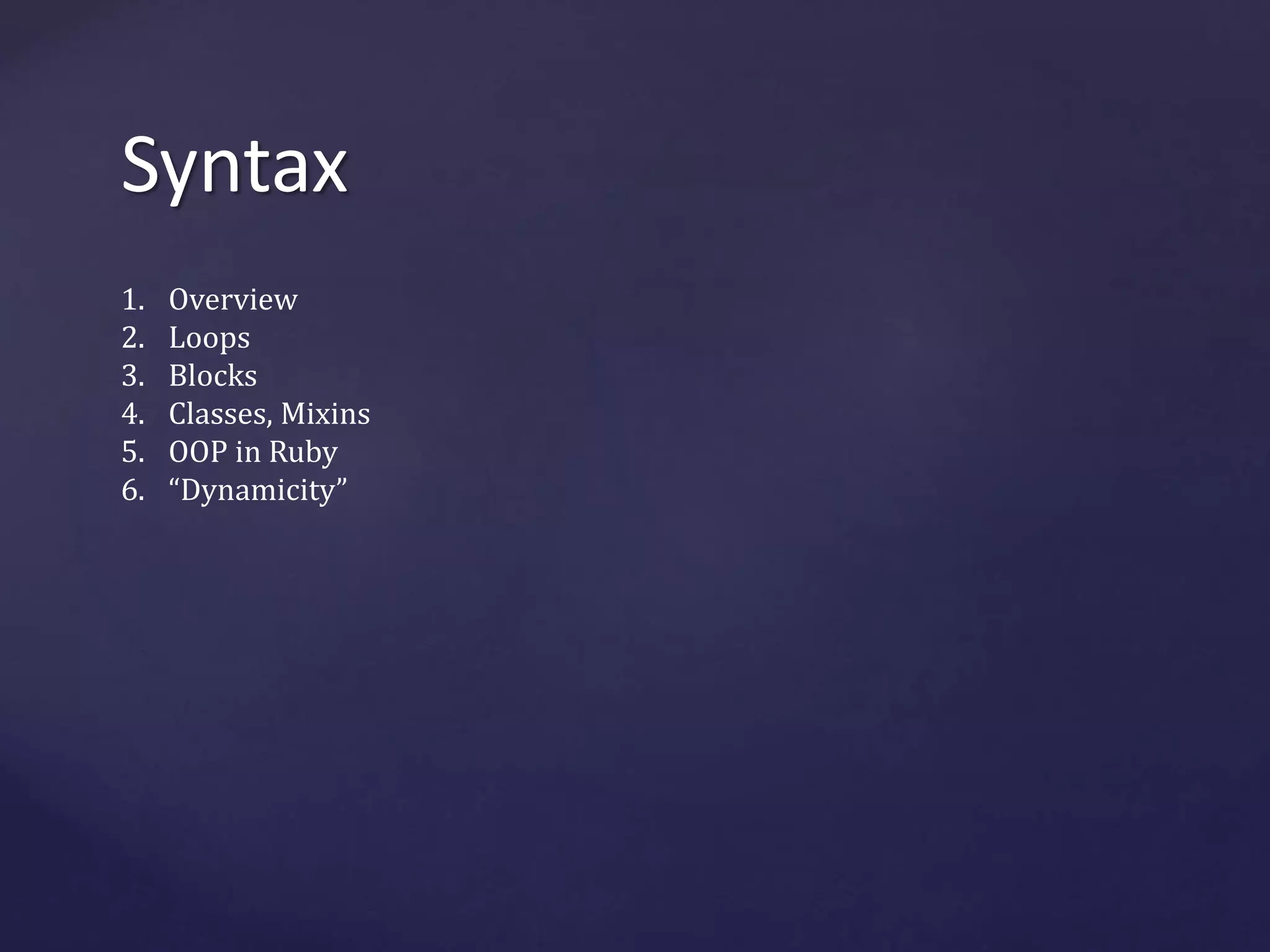 Syntax 
1. Overview 
2. Loops 
3. Blocks 
4. Classes, Mixins 
5. OOP in Ruby 
6. “Dynamicity” 
 