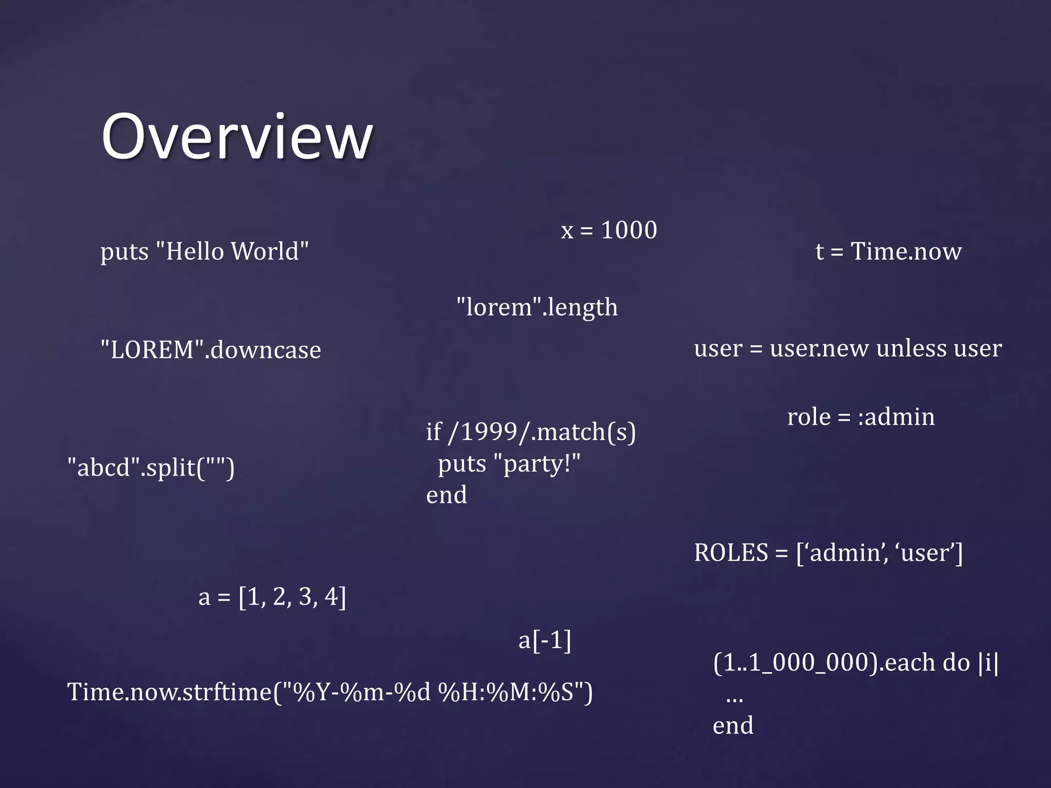 Overview 
puts "Hello World" 
"LOREM".downcase 
"lorem".length 
"abcd".split("") 
if /1999/.match(s) 
puts "party!" 
end 
t = Time.now 
a = [1, 2, 3, 4] 
a[-1] 
Time.now.strftime("%Y-%m-%d %H:%M:%S") 
role = :admin 
ROLES = [‘admin’, ‘user’] 
(1..1_000_000).each do |i| 
… 
end 
x = 1000 
user = user.new unless user 
 