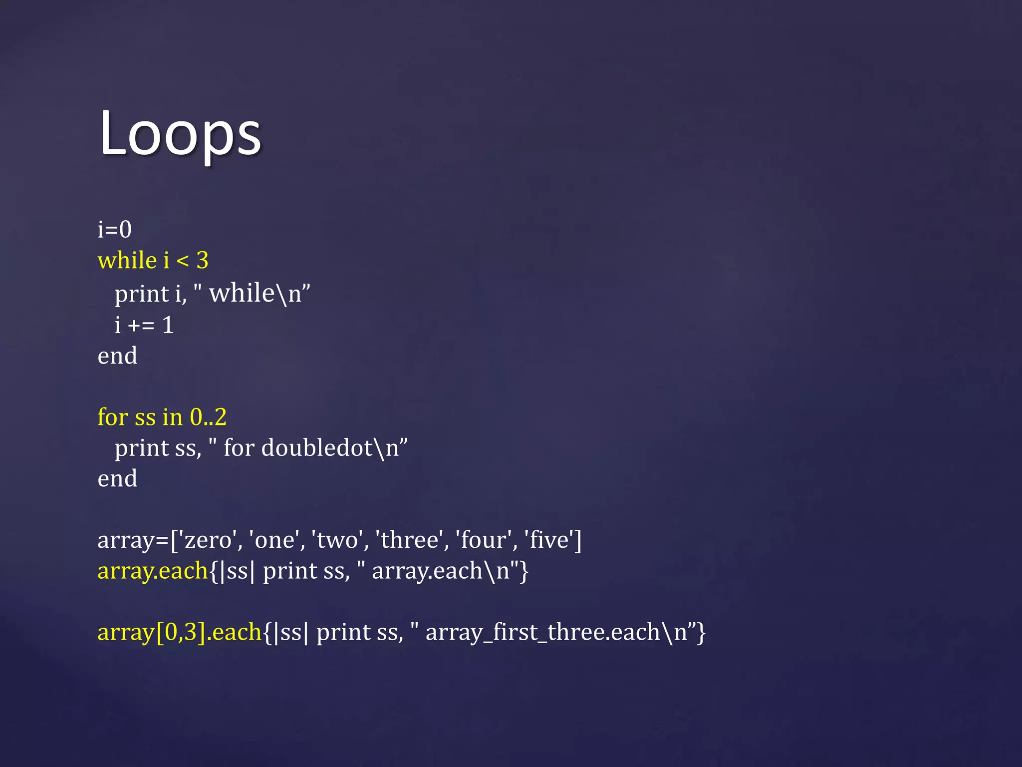Loops 
i=0 
while i < 3 
print i, " whilen” 
i += 1 
end 
for ss in 0..2 
print ss, " for doubledotn” 
end 
array=['zero', 'one', 'two', 'three', 'four', 'five'] 
array.each{|ss| print ss, " array.eachn"} 
array[0,3].each{|ss| print ss, " array_first_three.eachn”} 
 