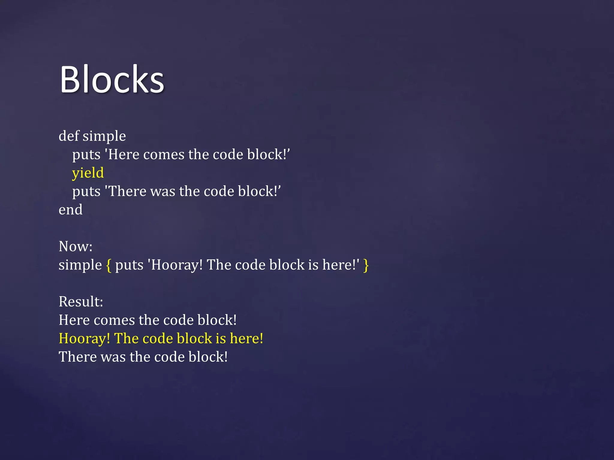 Blocks 
def simple 
puts 'Here comes the code block!’ 
yield 
puts 'There was the code block!’ 
end 
Now: 
simple { puts 'Hooray! The code block is here!' } 
Result: 
Here comes the code block! 
Hooray! The code block is here! 
There was the code block! 
 
