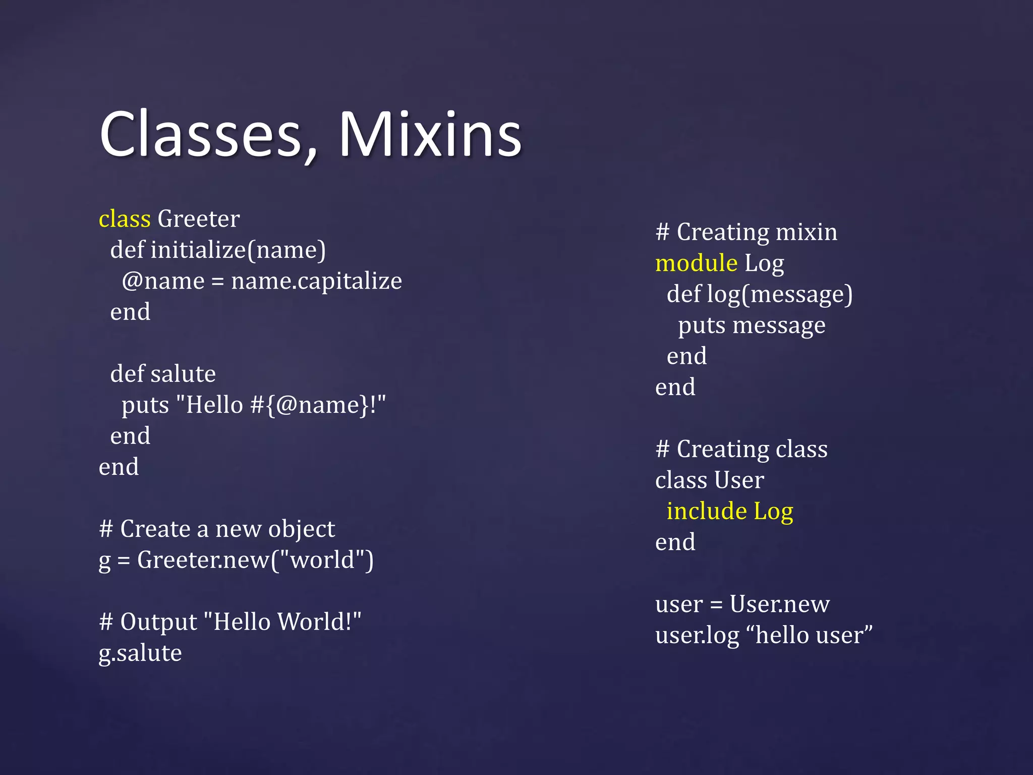 Classes, Mixins 
class Greeter 
def initialize(name) 
@name = name.capitalize 
end 
def salute 
puts "Hello #{@name}!" 
end 
end 
# Create a new object 
g = Greeter.new("world") 
# Output "Hello World!" 
g.salute 
# Creating mixin 
module Log 
def log(message) 
puts message 
end 
end 
# Creating class 
class User 
include Log 
end 
user = User.new 
user.log “hello user” 
 