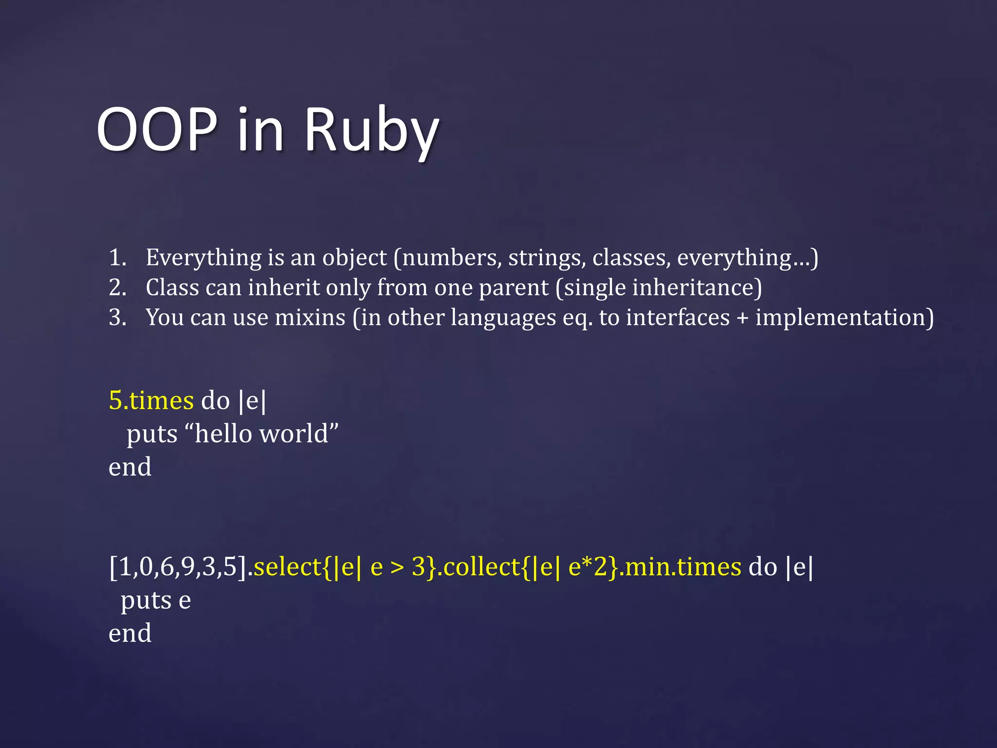 OOP in Ruby 
1. Everything is an object (numbers, strings, classes, everything…) 
2. Class can inherit only from one parent (single inheritance) 
3. You can use mixins (in other languages eq. to interfaces + implementation) 
5.times do |e| 
puts “hello world” 
end 
[1,0,6,9,3,5].select{|e| e > 3}.collect{|e| e*2}.min.times do |e| 
puts e 
end 
 