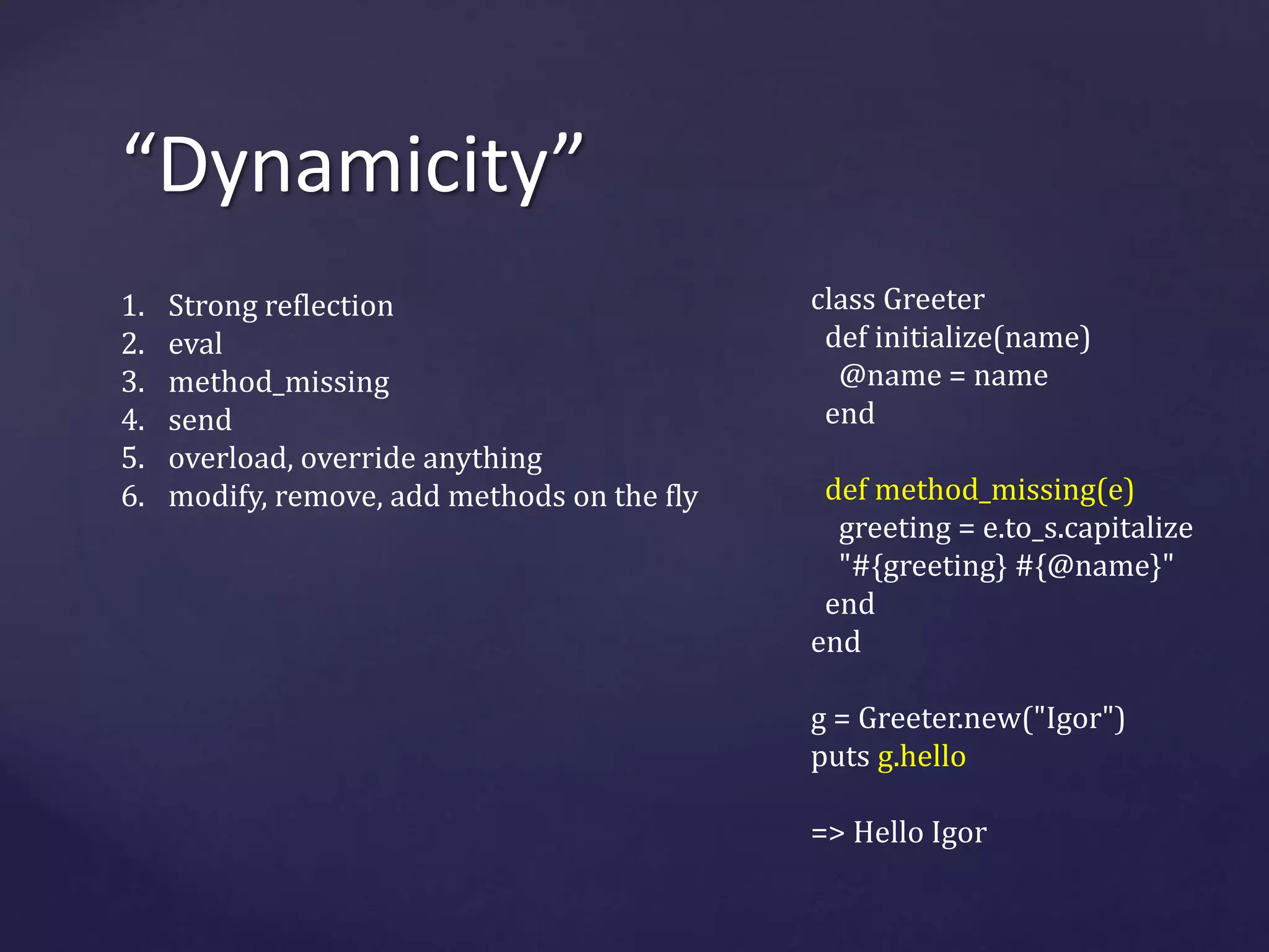 “Dynamicity” 
class Greeter 
def initialize(name) 
@name = name 
end 
def method_missing(e) 
greeting = e.to_s.capitalize 
"#{greeting} #{@name}" 
end 
end 
g = Greeter.new("Igor") 
puts g.hello 
=> Hello Igor 
1. Strong reflection 
2. eval 
3. method_missing 
4. send 
5. overload, override anything 
6. modify, remove, add methods on the fly 
 