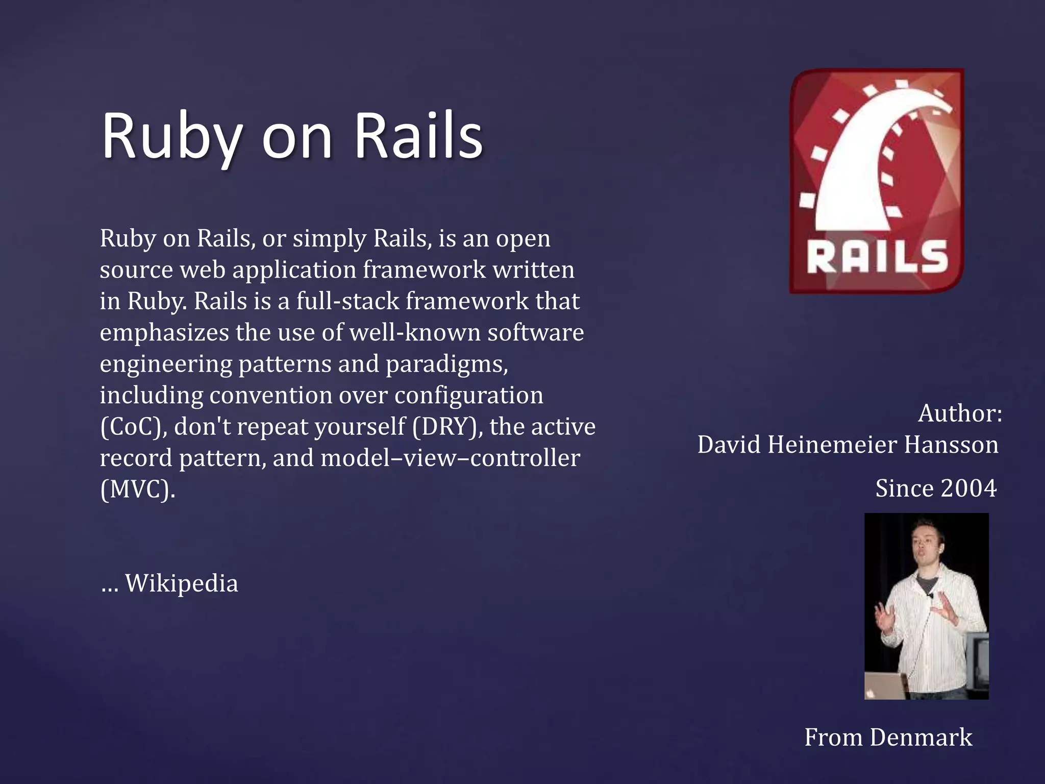 Ruby on Rails 
Ruby on Rails, or simply Rails, is an open 
source web application framework written 
in Ruby. Rails is a full-stack framework that 
emphasizes the use of well-known software 
engineering patterns and paradigms, 
including convention over configuration 
(CoC), don't repeat yourself (DRY), the active 
record pattern, and model–view–controller 
(MVC). 
… Wikipedia 
Author: 
David Heinemeier Hansson 
Since 2004 
From Denmark 
 