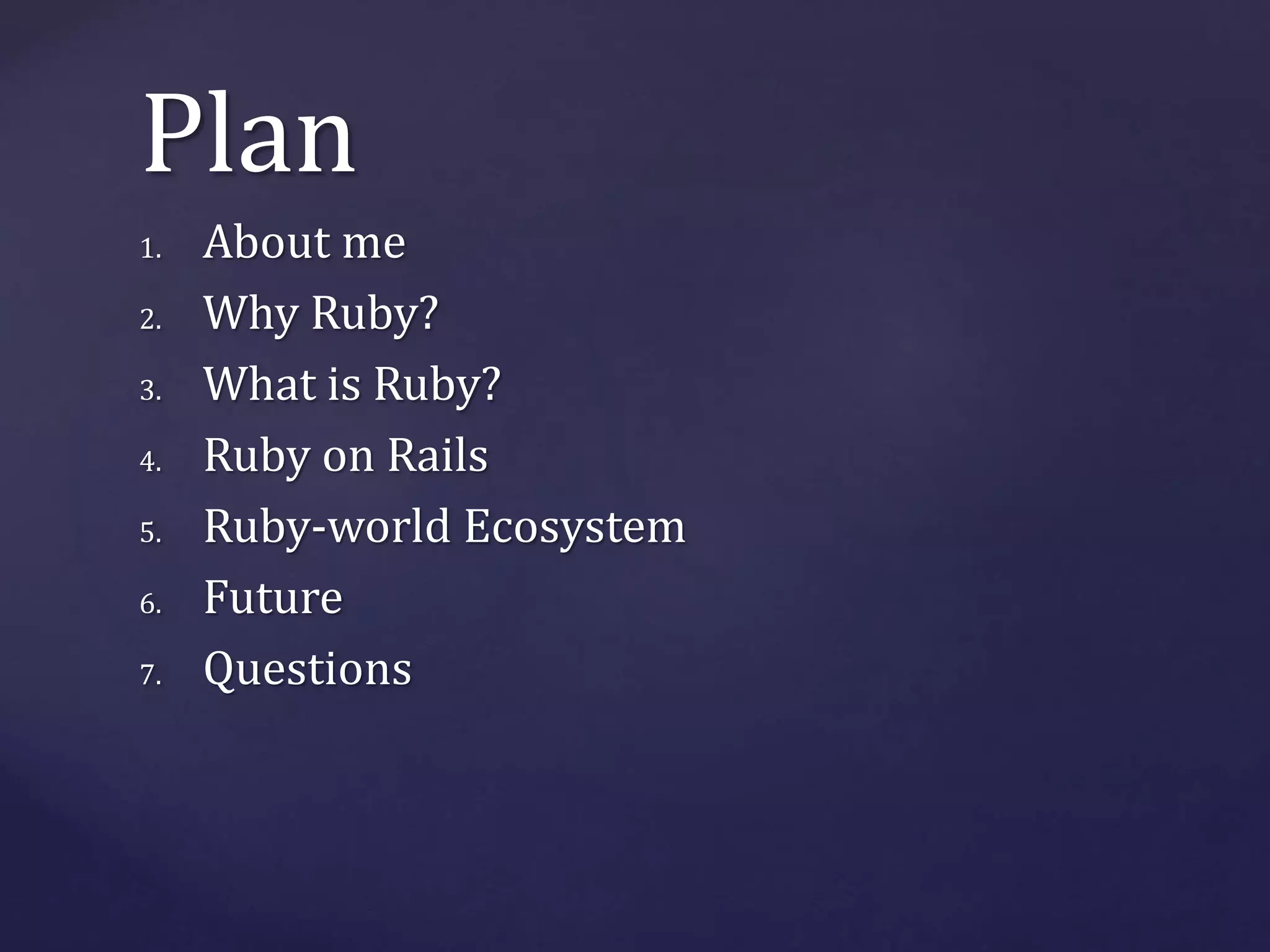 Plan 
1. About me 
2. Why Ruby? 
3. What is Ruby? 
4. Ruby on Rails 
5. Ruby-world Ecosystem 
6. Future 
7. Questions 
 