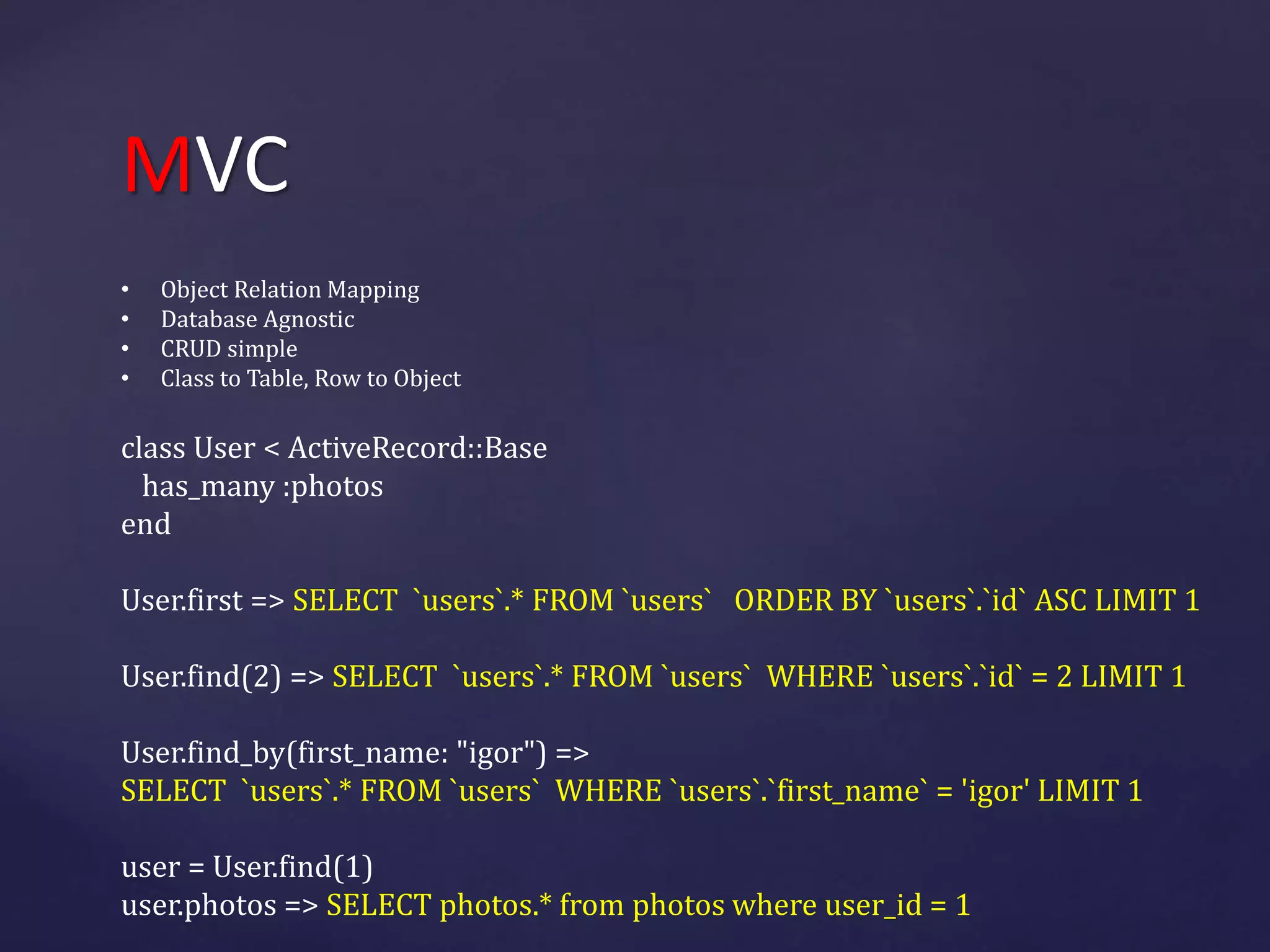 MVC 
• Object Relation Mapping 
• Database Agnostic 
• CRUD simple 
• Class to Table, Row to Object 
class User < ActiveRecord::Base 
has_many :photos 
end 
User.first => SELECT `users`.* FROM `users` ORDER BY `users`.`id` ASC LIMIT 1 
User.find(2) => SELECT `users`.* FROM `users` WHERE `users`.`id` = 2 LIMIT 1 
User.find_by(first_name: "igor") => 
SELECT `users`.* FROM `users` WHERE `users`.`first_name` = 'igor' LIMIT 1 
user = User.find(1) 
user.photos => SELECT photos.* from photos where user_id = 1 
 