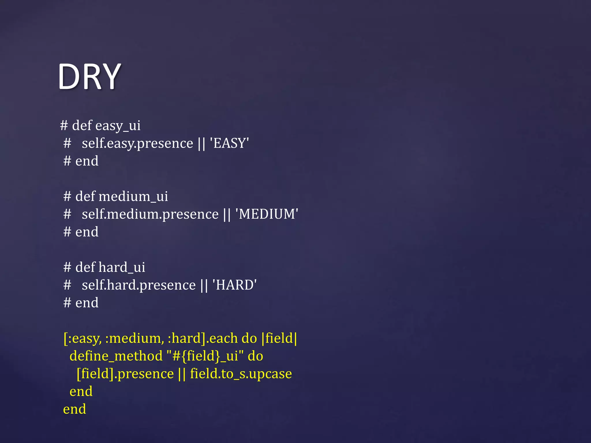DRY 
# def easy_ui 
# self.easy.presence || 'EASY' 
# end 
# def medium_ui 
# self.medium.presence || 'MEDIUM' 
# end 
# def hard_ui 
# self.hard.presence || 'HARD' 
# end 
[:easy, :medium, :hard].each do |field| 
define_method "#{field}_ui" do 
[field].presence || field.to_s.upcase 
end 
end 
 