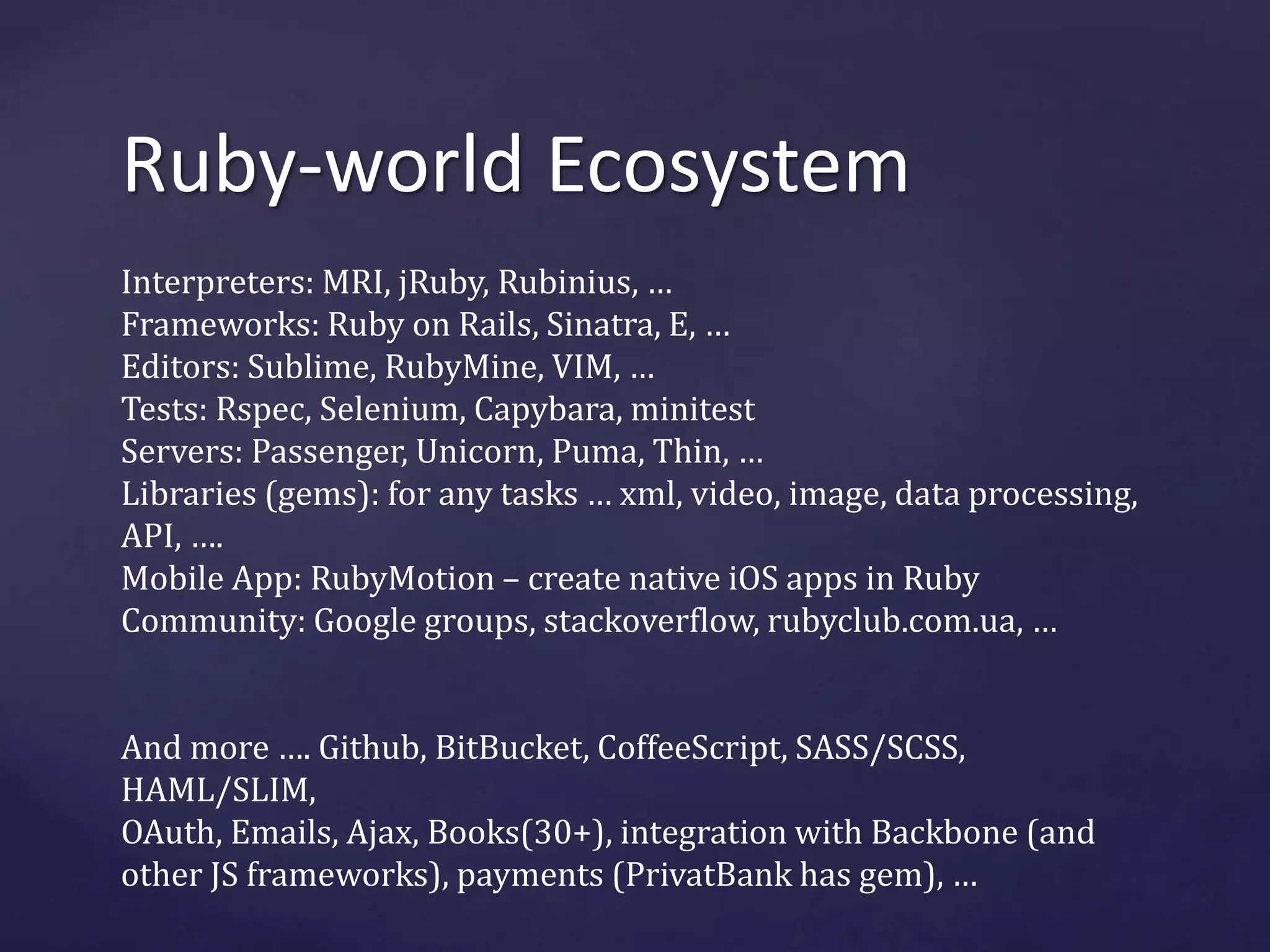 Ruby-world Ecosystem 
Interpreters: MRI, jRuby, Rubinius, … 
Frameworks: Ruby on Rails, Sinatra, E, … 
Editors: Sublime, RubyMine, VIM, … 
Tests: Rspec, Selenium, Capybara, minitest 
Servers: Passenger, Unicorn, Puma, Thin, … 
Libraries (gems): for any tasks … xml, video, image, data processing, 
API, …. 
Mobile App: RubyMotion – create native iOS apps in Ruby 
Community: Google groups, stackoverflow, rubyclub.com.ua, … 
And more …. Github, BitBucket, CoffeeScript, SASS/SCSS, 
HAML/SLIM, 
OAuth, Emails, Ajax, Books(30+), integration with Backbone (and 
other JS frameworks), payments (PrivatBank has gem), … 
 