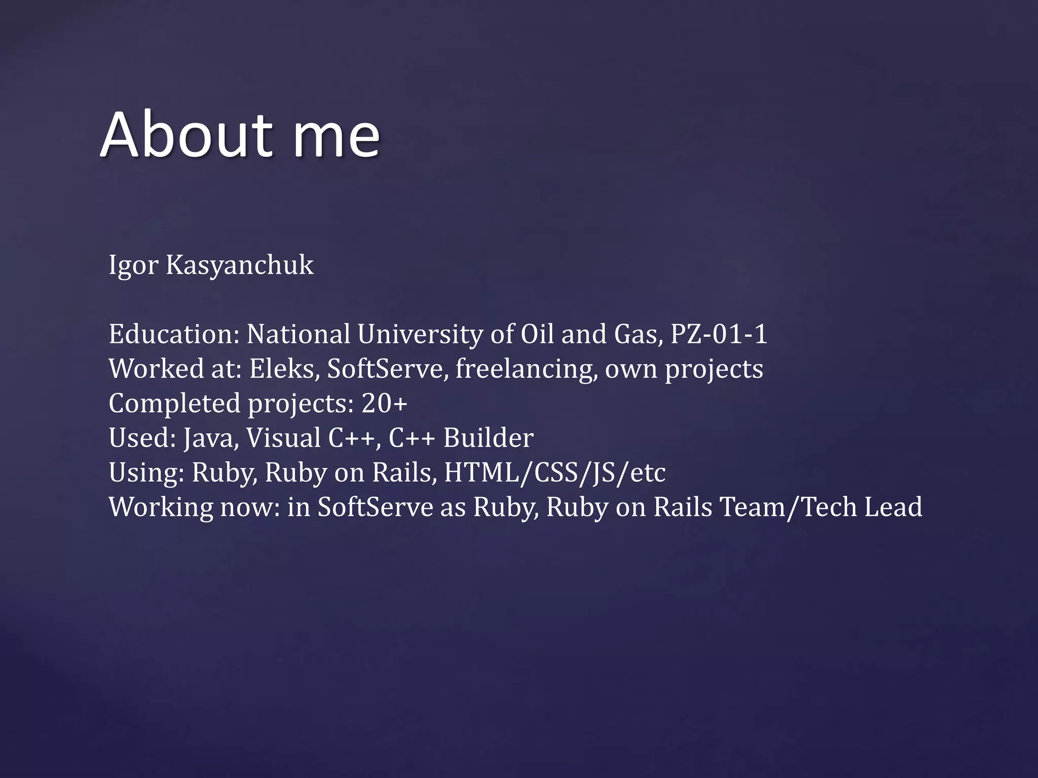 About me 
Igor Kasyanchuk 
Education: National University of Oil and Gas, PZ-01-1 
Worked at: Eleks, SoftServe, freelancing, own projects 
Completed projects: 20+ 
Used: Java, Visual C++, C++ Builder 
Using: Ruby, Ruby on Rails, HTML/CSS/JS/etc 
Working now: in SoftServe as Ruby, Ruby on Rails Team/Tech Lead 
 