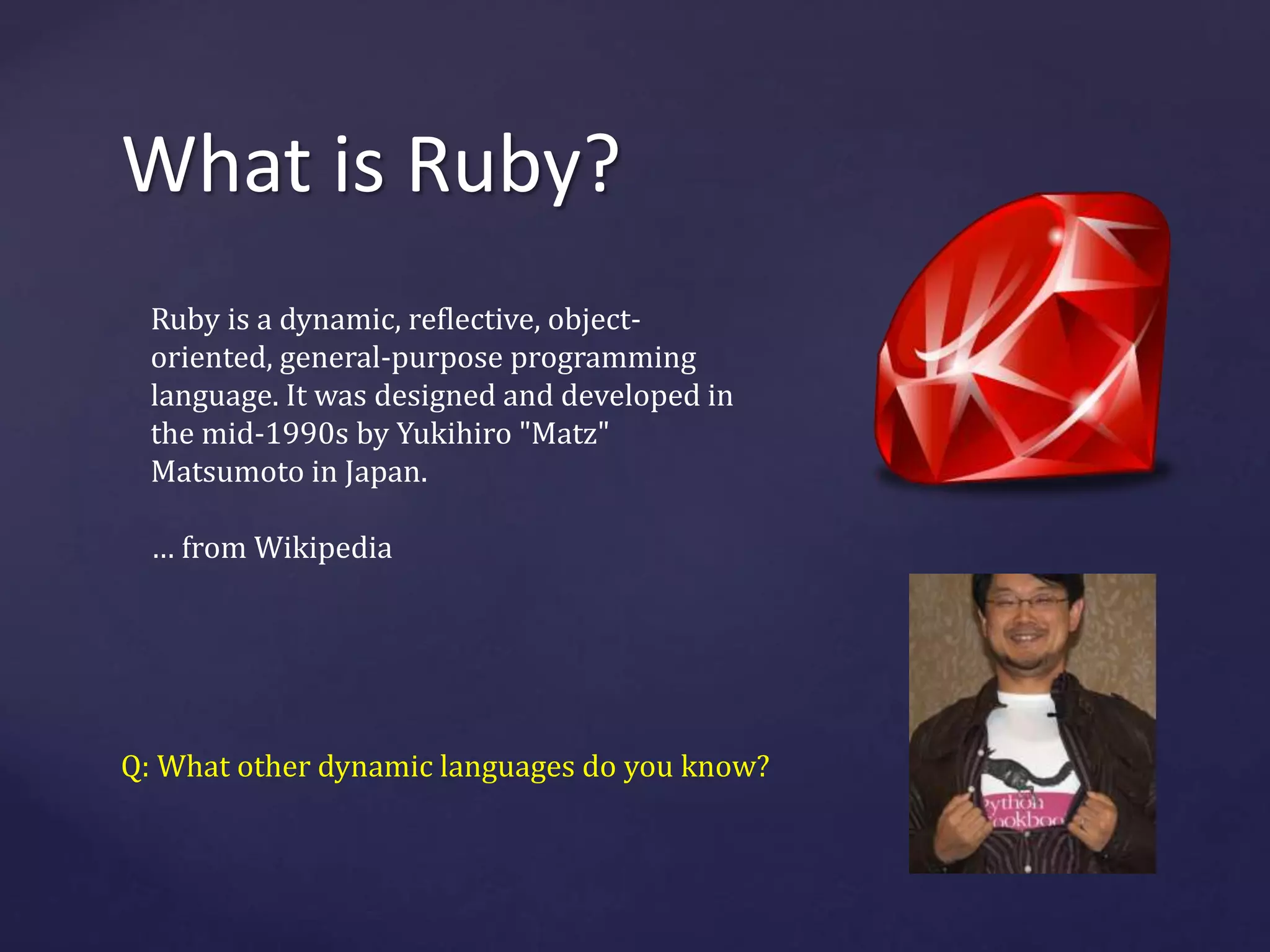 What is Ruby? 
Ruby is a dynamic, reflective, object-oriented, 
general-purpose programming 
language. It was designed and developed in 
the mid-1990s by Yukihiro "Matz" 
Matsumoto in Japan. 
… from Wikipedia 
Q: What other dynamic languages do you know? 
 