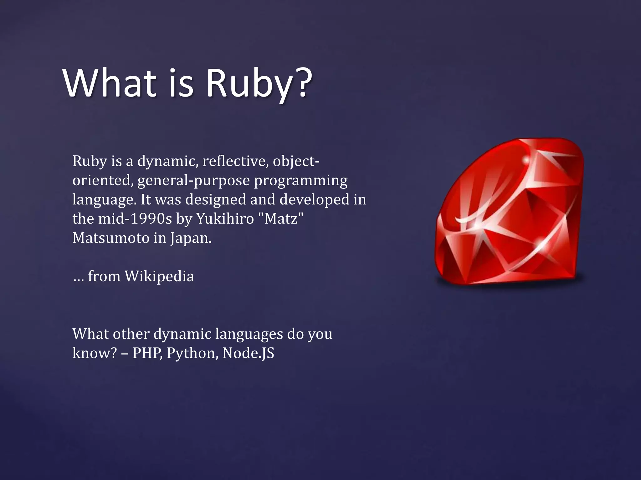 What is Ruby? 
Ruby is a dynamic, reflective, object-oriented, 
general-purpose programming 
language. It was designed and developed in 
the mid-1990s by Yukihiro "Matz" 
Matsumoto in Japan. 
… from Wikipedia 
What other dynamic languages do you 
know? – PHP, Python, Node.JS 
 