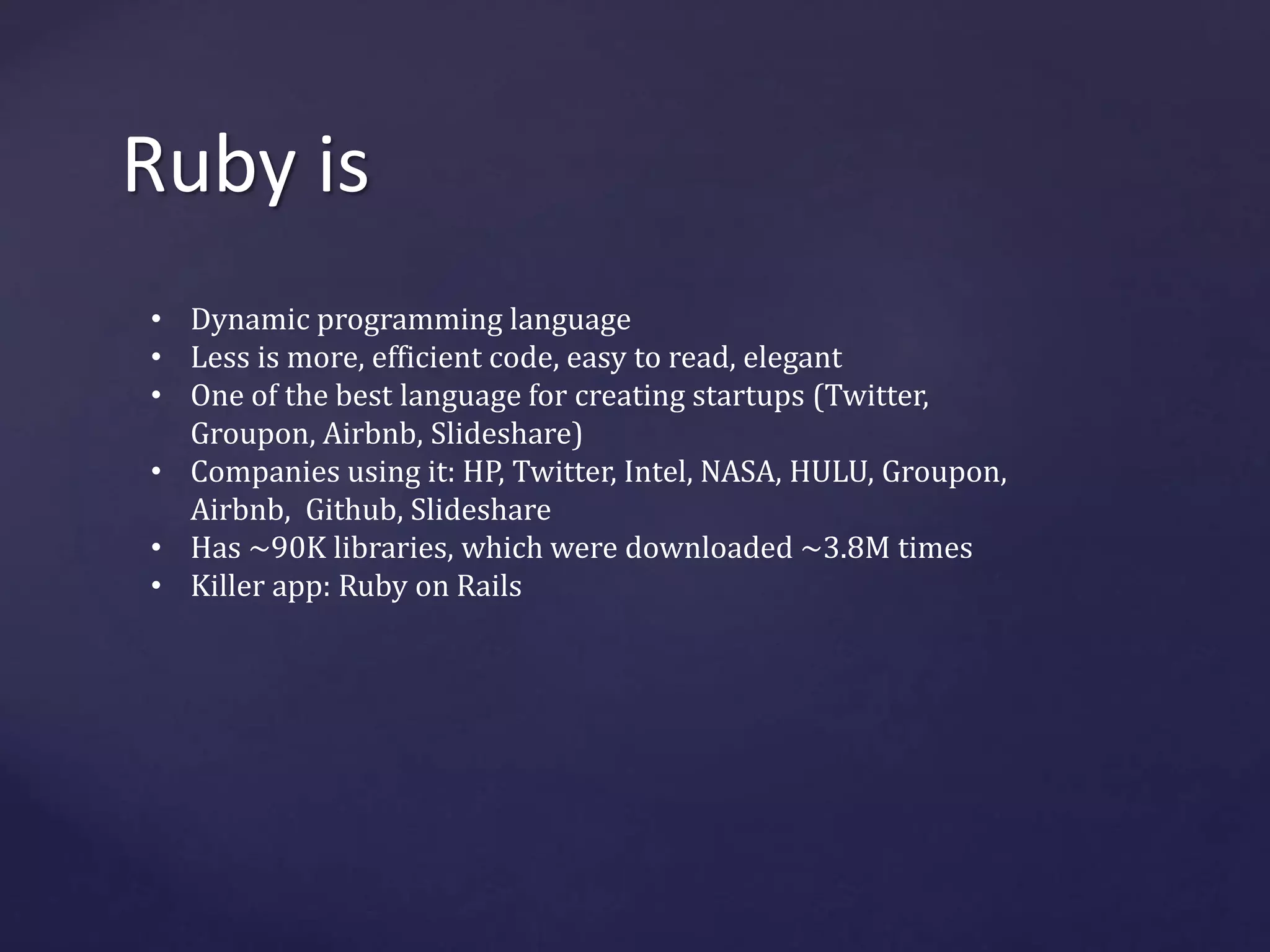 Ruby is 
• Dynamic programming language 
• Less is more, efficient code, easy to read, elegant 
• One of the best language for creating startups (Twitter, 
Groupon, Airbnb, Slideshare) 
• Companies using it: HP, Twitter, Intel, NASA, HULU, Groupon, 
Airbnb, Github, Slideshare 
• Has ~90K libraries, which were downloaded ~3.8M times 
• Killer app: Ruby on Rails 
 