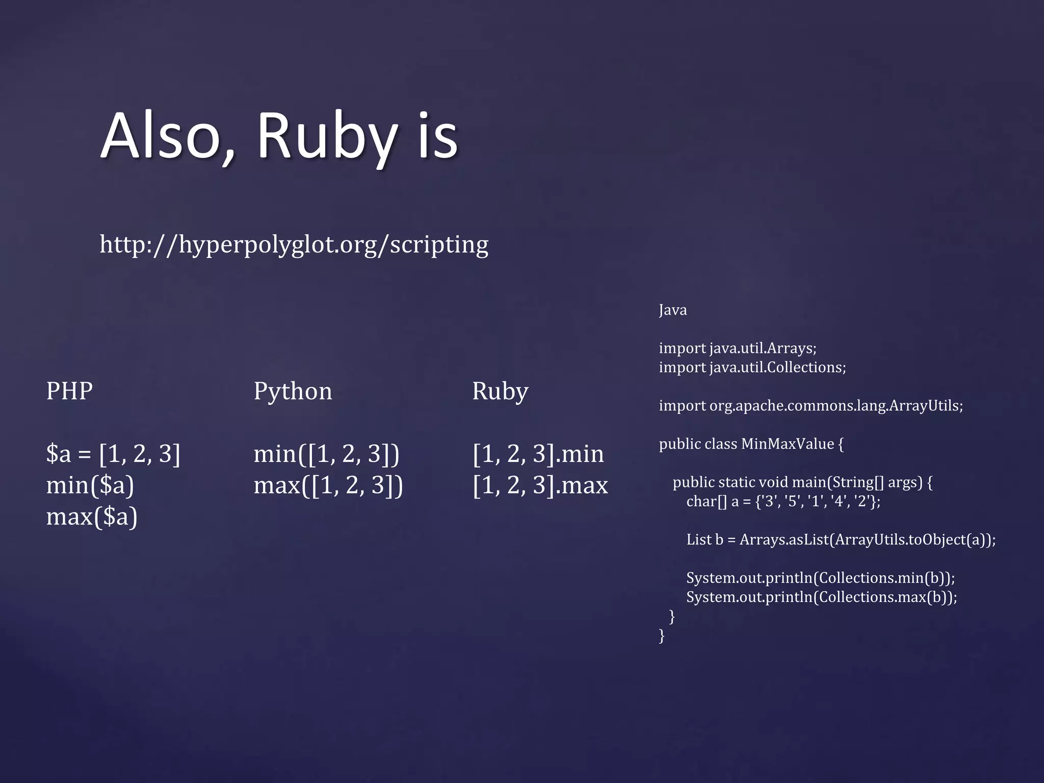 Also, Ruby is 
http://hyperpolyglot.org/scripting 
PHP 
$a = [1, 2, 3] 
min($a) 
max($a) 
Python 
min([1, 2, 3]) 
max([1, 2, 3]) 
Ruby 
[1, 2, 3].min 
[1, 2, 3].max 
Java 
import java.util.Arrays; 
import java.util.Collections; 
import org.apache.commons.lang.ArrayUtils; 
public class MinMaxValue { 
public static void main(String[] args) { 
char[] a = {'3', '5', '1', '4', '2'}; 
List b = Arrays.asList(ArrayUtils.toObject(a)); 
System.out.println(Collections.min(b)); 
System.out.println(Collections.max(b)); 
} 
} 
 