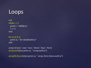 Loops 
i=0 
while i < 3 
print i, " whilen” 
i += 1 
end 
for ss in 0..2 
print ss, " for doubledotn” 
end 
array=['zero', 'one', 'two', 'three', 'four', 'five'] 
array.each{|ss| print ss, " array.eachn"} 
array[0,3].each{|ss| print ss, " array_first_three.eachn”} 
 