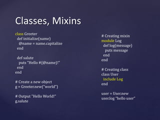 Classes, Mixins 
class Greeter 
def initialize(name) 
@name = name.capitalize 
end 
def salute 
puts "Hello #{@name}!" 
end 
end 
# Create a new object 
g = Greeter.new("world") 
# Output "Hello World!" 
g.salute 
# Creating mixin 
module Log 
def log(message) 
puts message 
end 
end 
# Creating class 
class User 
include Log 
end 
user = User.new 
user.log “hello user” 
 