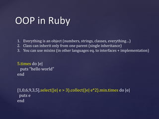 OOP in Ruby 
1. Everything is an object (numbers, strings, classes, everything…) 
2. Class can inherit only from one parent (single inheritance) 
3. You can use mixins (in other languages eq. to interfaces + implementation) 
5.times do |e| 
puts “hello world” 
end 
[1,0,6,9,3,5].select{|e| e > 3}.collect{|e| e*2}.min.times do |e| 
puts e 
end 
 