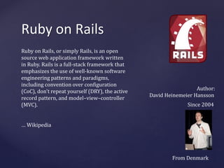 Ruby on Rails 
Ruby on Rails, or simply Rails, is an open 
source web application framework written 
in Ruby. Rails is a full-stack framework that 
emphasizes the use of well-known software 
engineering patterns and paradigms, 
including convention over configuration 
(CoC), don't repeat yourself (DRY), the active 
record pattern, and model–view–controller 
(MVC). 
… Wikipedia 
Author: 
David Heinemeier Hansson 
Since 2004 
From Denmark 
 