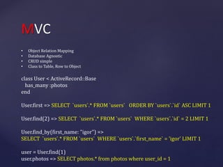MVC 
• Object Relation Mapping 
• Database Agnostic 
• CRUD simple 
• Class to Table, Row to Object 
class User < ActiveRecord::Base 
has_many :photos 
end 
User.first => SELECT `users`.* FROM `users` ORDER BY `users`.`id` ASC LIMIT 1 
User.find(2) => SELECT `users`.* FROM `users` WHERE `users`.`id` = 2 LIMIT 1 
User.find_by(first_name: "igor") => 
SELECT `users`.* FROM `users` WHERE `users`.`first_name` = 'igor' LIMIT 1 
user = User.find(1) 
user.photos => SELECT photos.* from photos where user_id = 1 
 