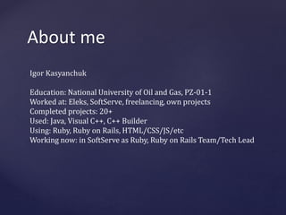 About me 
Igor Kasyanchuk 
Education: National University of Oil and Gas, PZ-01-1 
Worked at: Eleks, SoftServe, freelancing, own projects 
Completed projects: 20+ 
Used: Java, Visual C++, C++ Builder 
Using: Ruby, Ruby on Rails, HTML/CSS/JS/etc 
Working now: in SoftServe as Ruby, Ruby on Rails Team/Tech Lead 
 
