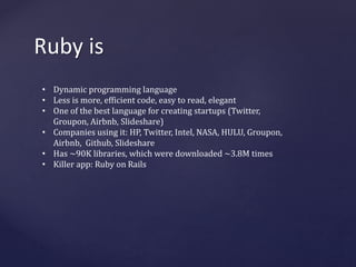 Ruby is 
• Dynamic programming language 
• Less is more, efficient code, easy to read, elegant 
• One of the best language for creating startups (Twitter, 
Groupon, Airbnb, Slideshare) 
• Companies using it: HP, Twitter, Intel, NASA, HULU, Groupon, 
Airbnb, Github, Slideshare 
• Has ~90K libraries, which were downloaded ~3.8M times 
• Killer app: Ruby on Rails 
 