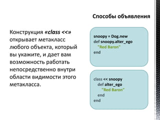 snoopy = Dog.new 
def snoopy.alter_ego 
"Red Baron" 
end 
class << snoopy 
def alter_ego 
"Red Baron" 
end 
end 
Конструкция «class <<» 
открывает метакласс 
любого объекта, который 
вы укажите, и дает вам 
возможность работать 
непосредственно внутри 
области видимости этого 
метакласса. 
 