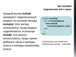 Каждый вызов include 
проверяет подключаемый 
модуль на наличие метода 
included. Этот метод 
исполняется, когда модуль 
подключается, используя 
include. Его можно 
использовать, когда нужно 
добавить сразу и методы 
класса и методы экземпляра 
класса 
module FunnyTail 
def self.included(base) 
base.extend( 
FunnyTail.singleton_class) 
end 
… 
end 
У extend для этих целей есть 
собственный метод — extended 
 