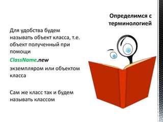 Для удобства будем 
называть объект класса, т.е. 
объект полученный при 
помощи 
ClassName.new 
экземпляром или объектом 
класса 
Сам же класс так и будем 
называть классом 
 